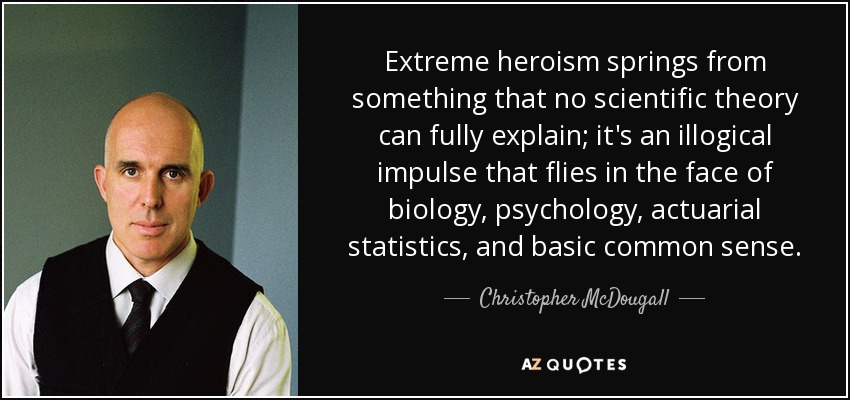 Extreme heroism springs from something that no scientific theory can fully explain; it's an illogical impulse that flies in the face of biology, psychology, actuarial statistics, and basic common sense. - Christopher McDougall
