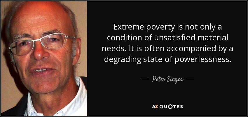 Extreme poverty is not only a condition of unsatisfied material needs. It is often accompanied by a degrading state of powerlessness. - Peter Singer