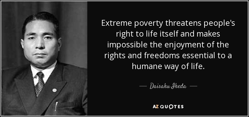 Extreme poverty threatens people's right to life itself and makes impossible the enjoyment of the rights and freedoms essential to a humane way of life. - Daisaku Ikeda