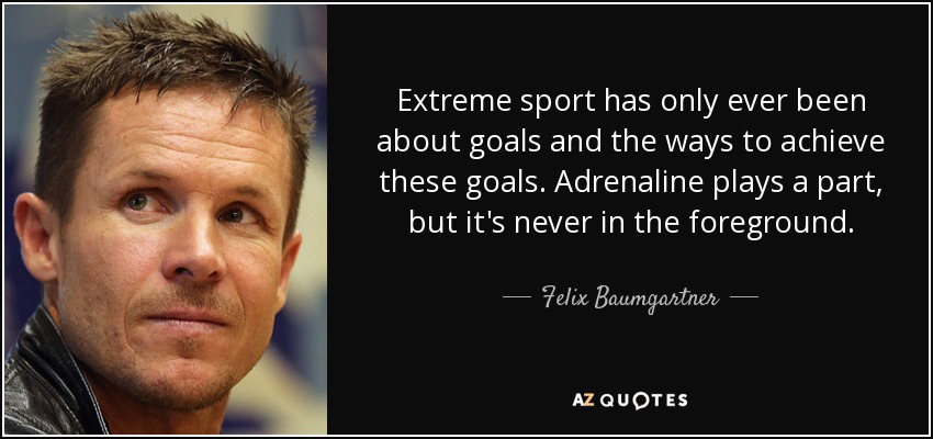Extreme sport has only ever been about goals and the ways to achieve these goals. Adrenaline plays a part, but it's never in the foreground. - Felix Baumgartner