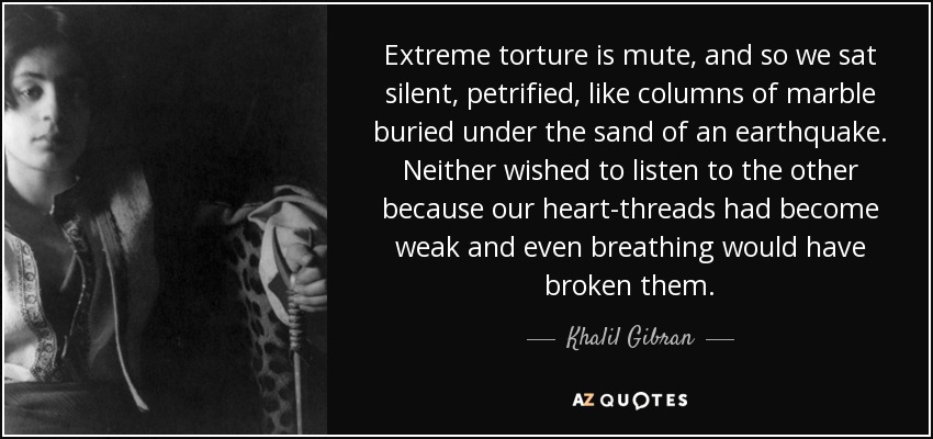 Extreme torture is mute, and so we sat silent, petrified, like columns of marble buried under the sand of an earthquake. Neither wished to listen to the other because our heart-threads had become weak and even breathing would have broken them. - Khalil Gibran