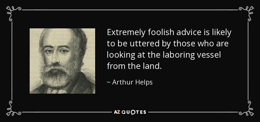 Extremely foolish advice is likely to be uttered by those who are looking at the laboring vessel from the land. - Arthur Helps