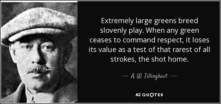 Extremely large greens breed slovenly play. When any green ceases to command respect, it loses its value as a test of that rarest of all strokes, the shot home. - A. W. Tillinghast