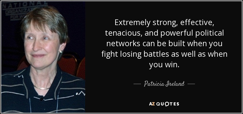 Extremely strong, effective, tenacious, and powerful political networks can be built when you fight losing battles as well as when you win. - Patricia Ireland