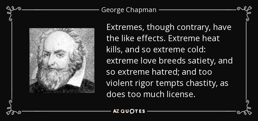 Extremes, though contrary, have the like effects. Extreme heat kills, and so extreme cold: extreme love breeds satiety, and so extreme hatred; and too violent rigor tempts chastity, as does too much license. - George Chapman