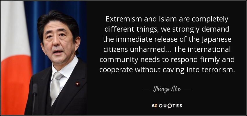 Extremism and Islam are completely different things, we strongly demand the immediate release of the Japanese citizens unharmed ... The international community needs to respond firmly and cooperate without caving into terrorism. - Shinzo Abe