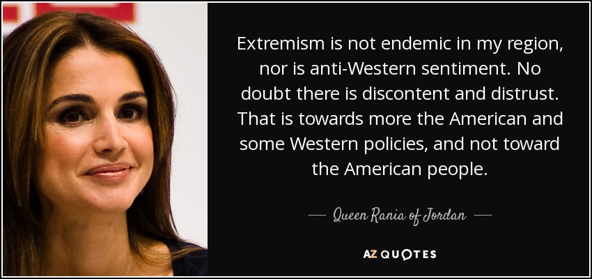 Extremism is not endemic in my region, nor is anti-Western sentiment. No doubt there is discontent and distrust. That is towards more the American and some Western policies, and not toward the American people. - Queen Rania of Jordan