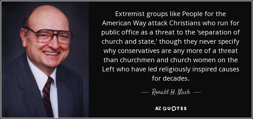 Extremist groups like People for the American Way attack Christians who run for public office as a threat to the 'separation of church and state,' though they never specify why conservatives are any more of a threat than churchmen and church women on the Left who have led religiously inspired causes for decades. - Ronald H. Nash