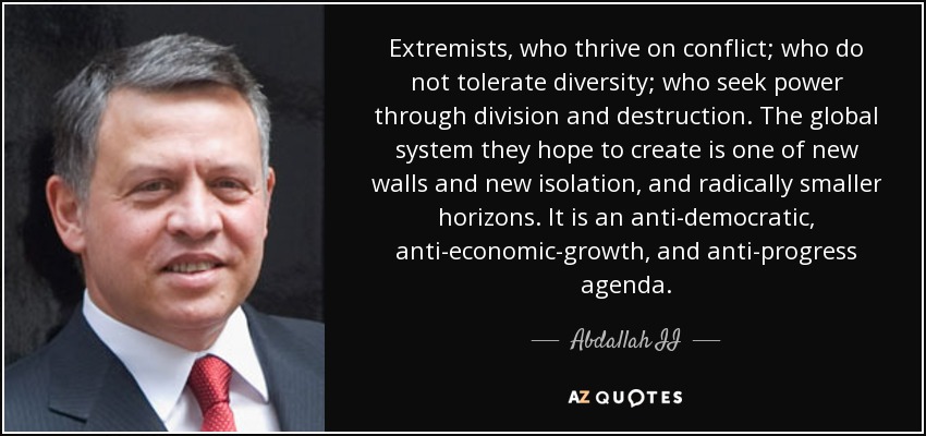 Extremists, who thrive on conflict; who do not tolerate diversity; who seek power through division and destruction. The global system they hope to create is one of new walls and new isolation, and radically smaller horizons. It is an anti-democratic, anti-economic-growth, and anti-progress agenda. - Abdallah II