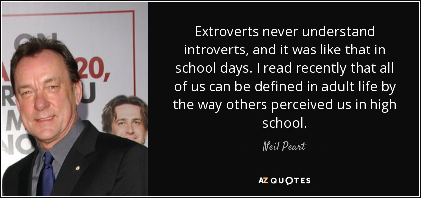 Extroverts never understand introverts, and it was like that in school days. I read recently that all of us can be defined in adult life by the way others perceived us in high school. - Neil Peart