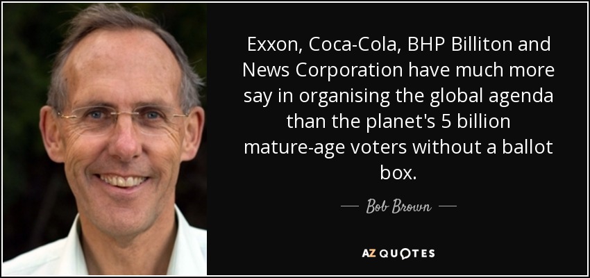 Exxon, Coca-Cola, BHP Billiton and News Corporation have much more say in organising the global agenda than the planet's 5 billion mature-age voters without a ballot box. - Bob Brown