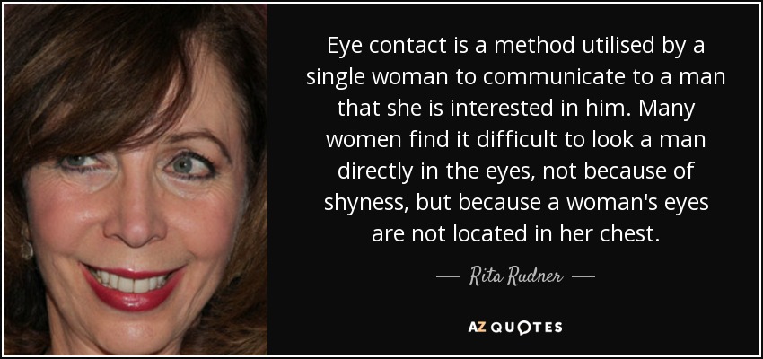 Eye contact is a method utilised by a single woman to communicate to a man that she is interested in him. Many women find it difficult to look a man directly in the eyes, not because of shyness, but because a woman's eyes are not located in her chest. - Rita Rudner