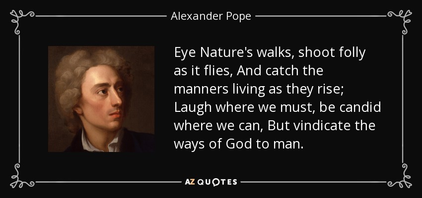 Eye Nature's walks, shoot folly as it flies, And catch the manners living as they rise; Laugh where we must, be candid where we can, But vindicate the ways of God to man. - Alexander Pope