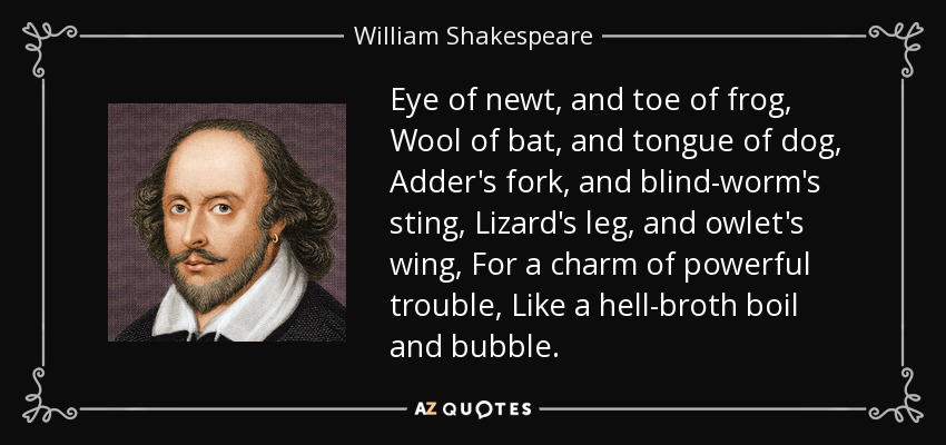 Eye of newt, and toe of frog, Wool of bat, and tongue of dog, Adder's fork, and blind-worm's sting, Lizard's leg, and owlet's wing, For a charm of powerful trouble, Like a hell-broth boil and bubble. - William Shakespeare