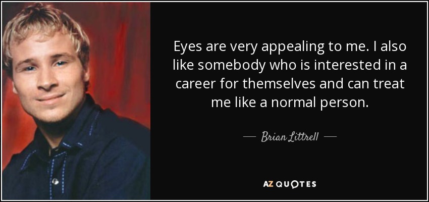 Eyes are very appealing to me. I also like somebody who is interested in a career for themselves and can treat me like a normal person. - Brian Littrell