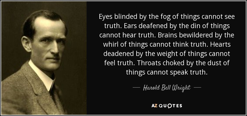 Eyes blinded by the fog of things cannot see truth. Ears deafened by the din of things cannot hear truth. Brains bewildered by the whirl of things cannot think truth. Hearts deadened by the weight of things cannot feel truth. Throats choked by the dust of things cannot speak truth. - Harold Bell Wright