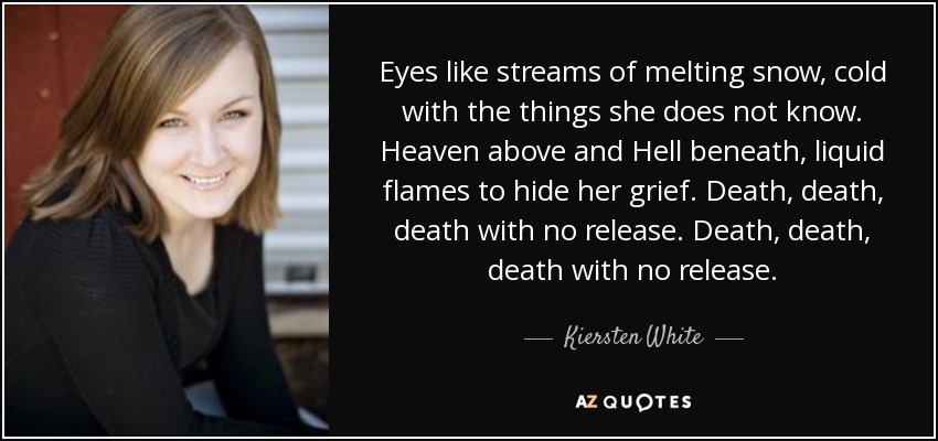 Eyes like streams of melting snow, cold with the things she does not know. Heaven above and Hell beneath, liquid flames to hide her grief. Death, death, death with no release. Death, death, death with no release. - Kiersten White