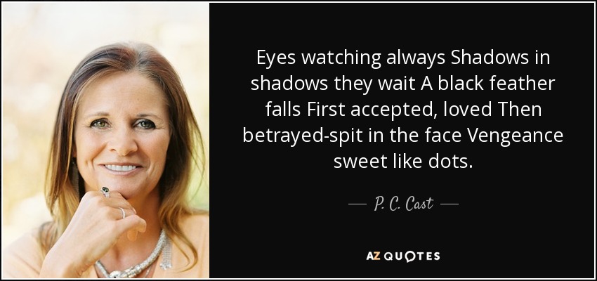 Eyes watching always Shadows in shadows they wait A black feather falls First accepted, loved Then betrayed-spit in the face Vengeance sweet like dots. - P. C. Cast