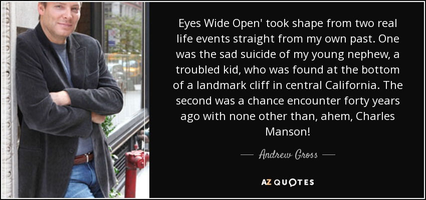 Eyes Wide Open' took shape from two real life events straight from my own past. One was the sad suicide of my young nephew, a troubled kid, who was found at the bottom of a landmark cliff in central California. The second was a chance encounter forty years ago with none other than, ahem, Charles Manson! - Andrew Gross