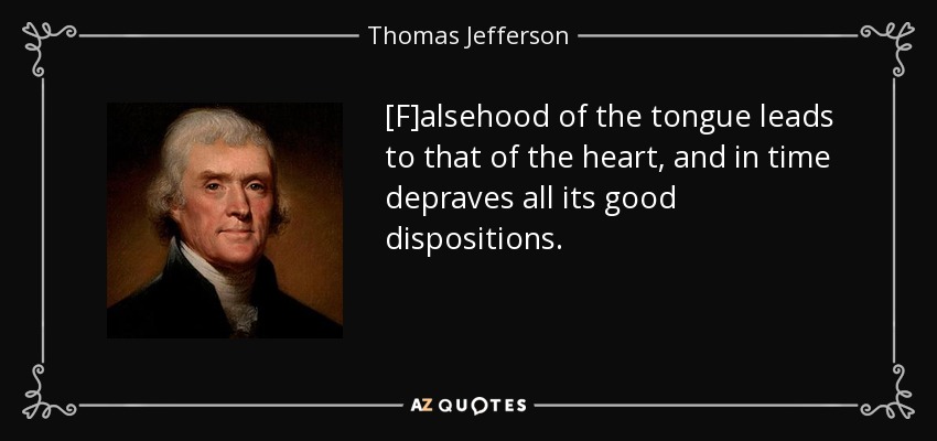 [F]alsehood of the tongue leads to that of the heart, and in time depraves all its good dispositions. - Thomas Jefferson