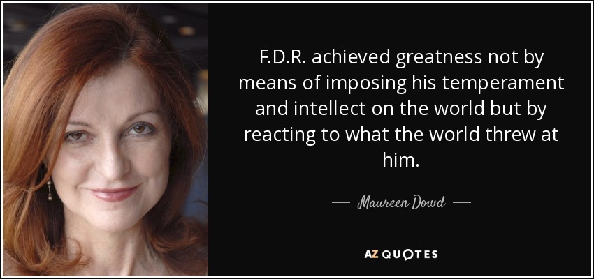 F.D.R. achieved greatness not by means of imposing his temperament and intellect on the world but by reacting to what the world threw at him. - Maureen Dowd