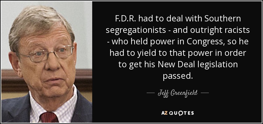 F.D.R. had to deal with Southern segregationists - and outright racists - who held power in Congress, so he had to yield to that power in order to get his New Deal legislation passed. - Jeff Greenfield