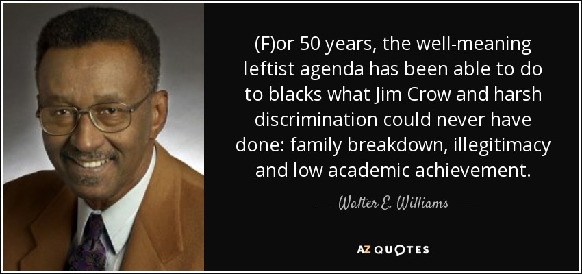 (F)or 50 years, the well-meaning leftist agenda has been able to do to blacks what Jim Crow and harsh discrimination could never have done: family breakdown, illegitimacy and low academic achievement. - Walter E. Williams