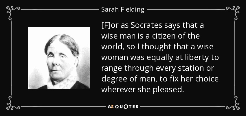 [F]or as Socrates says that a wise man is a citizen of the world, so I thought that a wise woman was equally at liberty to range through every station or degree of men, to fix her choice wherever she pleased. - Sarah Fielding