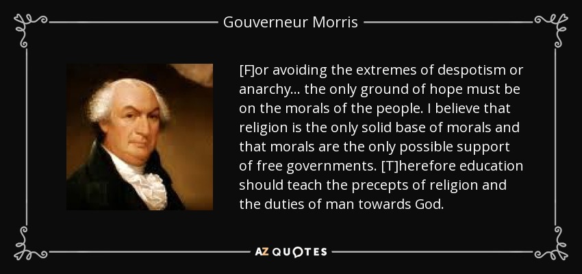 [F]or avoiding the extremes of despotism or anarchy . . . the only ground of hope must be on the morals of the people. I believe that religion is the only solid base of morals and that morals are the only possible support of free governments. [T]herefore education should teach the precepts of religion and the duties of man towards God. - Gouverneur Morris