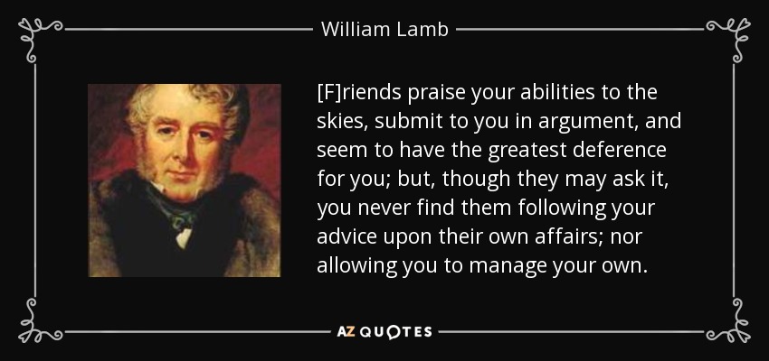 [F]riends praise your abilities to the skies, submit to you in argument, and seem to have the greatest deference for you; but, though they may ask it, you never find them following your advice upon their own affairs; nor allowing you to manage your own. - William Lamb, 2nd Viscount Melbourne