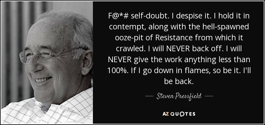 F@*# self-doubt. I despise it. I hold it in contempt, along with the hell-spawned ooze-pit of Resistance from which it crawled. I will NEVER back off. I will NEVER give the work anything less than 100%. If I go down in flames, so be it. I'll be back. - Steven Pressfield