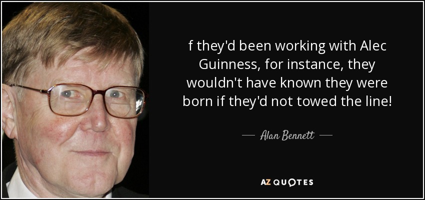 f they'd been working with Alec Guinness, for instance, they wouldn't have known they were born if they'd not towed the line! - Alan Bennett