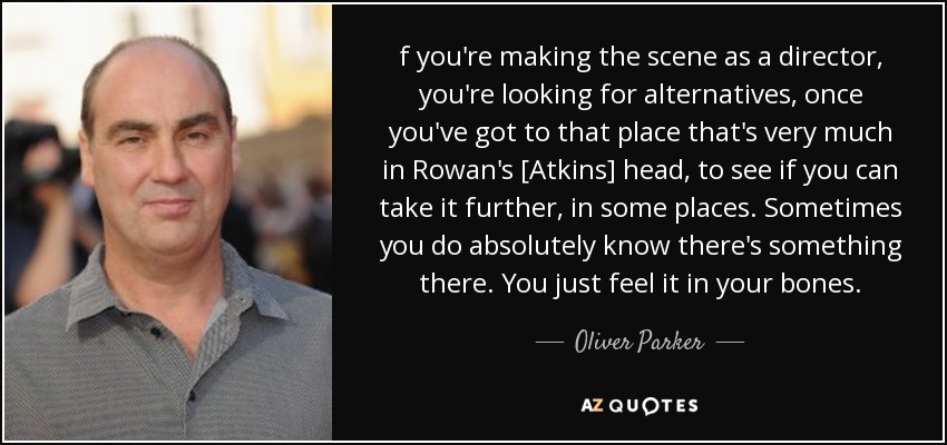 f you're making the scene as a director, you're looking for alternatives, once you've got to that place that's very much in Rowan's [Atkins] head, to see if you can take it further, in some places. Sometimes you do absolutely know there's something there. You just feel it in your bones. - Oliver Parker