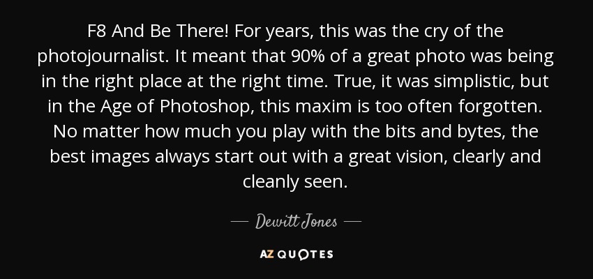 F8 And Be There! For years, this was the cry of the photojournalist. It meant that 90% of a great photo was being in the right place at the right time. True, it was simplistic, but in the Age of Photoshop, this maxim is too often forgotten. No matter how much you play with the bits and bytes, the best images always start out with a great vision, clearly and cleanly seen. - Dewitt Jones