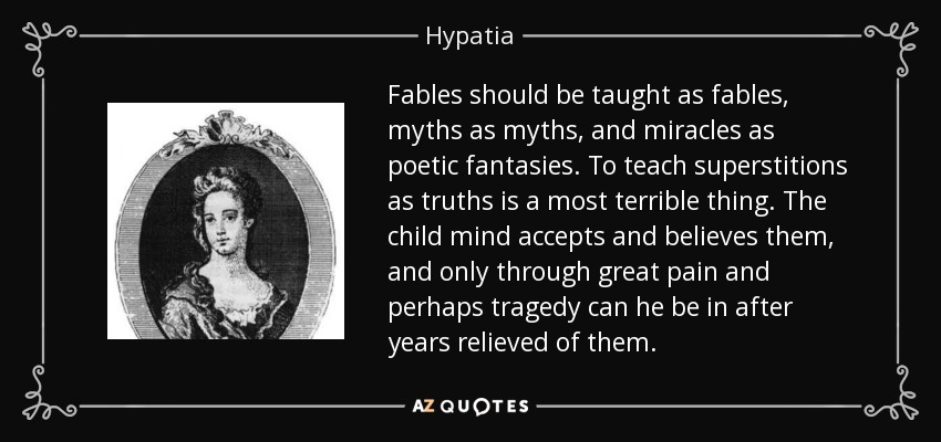 Fables should be taught as fables, myths as myths, and miracles as poetic fantasies. To teach superstitions as truths is a most terrible thing. The child mind accepts and believes them, and only through great pain and perhaps tragedy can he be in after years relieved of them. - Hypatia