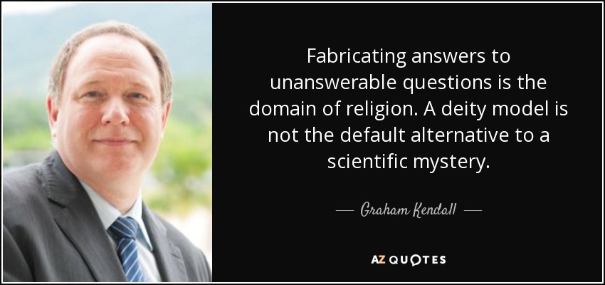 Fabricating answers to unanswerable questions is the domain of religion. A deity model is not the default alternative to a scientific mystery. - Graham Kendall