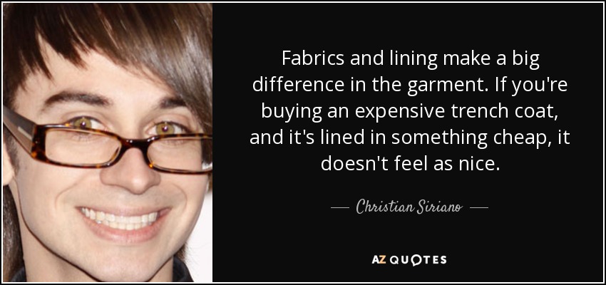 Fabrics and lining make a big difference in the garment. If you're buying an expensive trench coat, and it's lined in something cheap, it doesn't feel as nice. - Christian Siriano