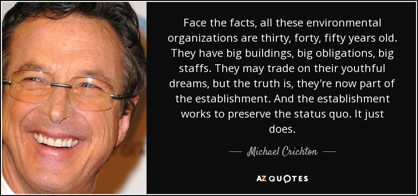 Face the facts, all these environmental organizations are thirty, forty, fifty years old. They have big buildings, big obligations, big staffs. They may trade on their youthful dreams, but the truth is, they're now part of the establishment. And the establishment works to preserve the status quo. It just does. - Michael Crichton