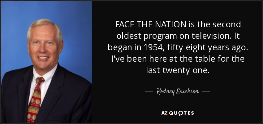 FACE THE NATION is the second oldest program on television. It began in 1954, fifty-eight years ago. I've been here at the table for the last twenty-one. - Rodney Erickson