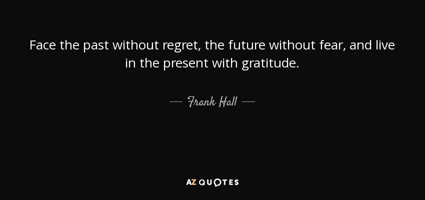 Face the past without regret, the future without fear, and live in the present with gratitude. - Frank Hall