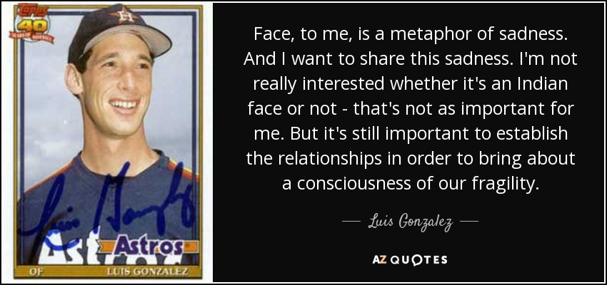 Face, to me, is a metaphor of sadness. And I want to share this sadness. I'm not really interested whether it's an Indian face or not - that's not as important for me. But it's still important to establish the relationships in order to bring about a consciousness of our fragility. - Luis Gonzalez
