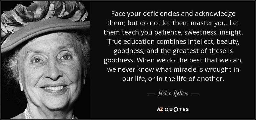 Face your deficiencies and acknowledge them; but do not let them master you. Let them teach you patience, sweetness, insight. True education combines intellect, beauty, goodness, and the greatest of these is goodness. When we do the best that we can, we never know what miracle is wrought in our life, or in the life of another. - Helen Keller