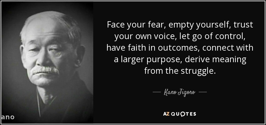 Face your fear, empty yourself, trust your own voice, let go of control, have faith in outcomes, connect with a larger purpose, derive meaning from the struggle. - Kano Jigoro