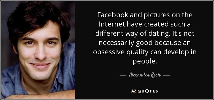 Facebook and pictures on the Internet have created such a different way of dating. It's not necessarily good because an obsessive quality can develop in people. - Alexander Koch