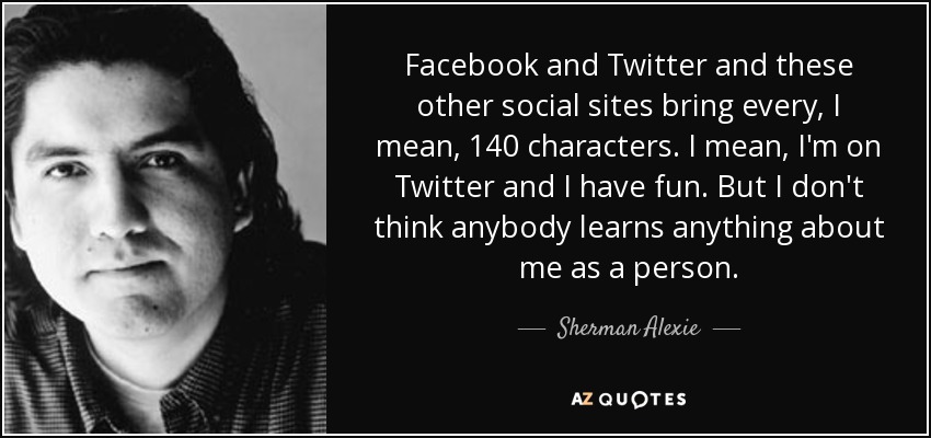 Facebook and Twitter and these other social sites bring every, I mean, 140 characters. I mean, I'm on Twitter and I have fun. But I don't think anybody learns anything about me as a person. - Sherman Alexie