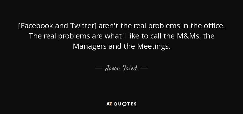 [Facebook and Twitter] aren't the real problems in the office. The real problems are what I like to call the M&Ms, the Managers and the Meetings. - Jason Fried