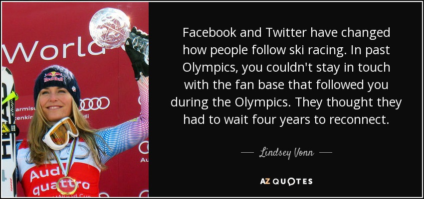 Facebook and Twitter have changed how people follow ski racing. In past Olympics, you couldn't stay in touch with the fan base that followed you during the Olympics. They thought they had to wait four years to reconnect. - Lindsey Vonn