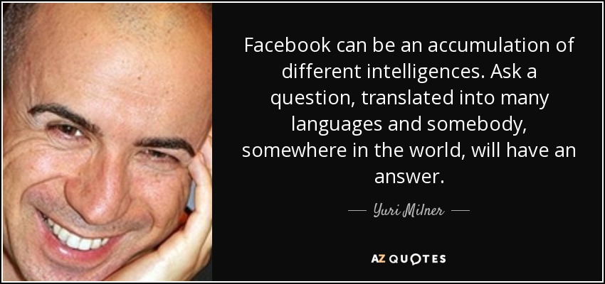 Facebook can be an accumulation of different intelligences. Ask a question, translated into many languages and somebody, somewhere in the world, will have an answer. - Yuri Milner