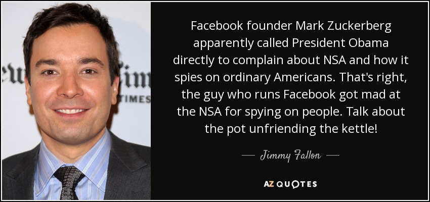 Facebook founder Mark Zuckerberg apparently called President Obama directly to complain about NSA and how it spies on ordinary Americans. That's right, the guy who runs Facebook got mad at the NSA for spying on people. Talk about the pot unfriending the kettle! - Jimmy Fallon