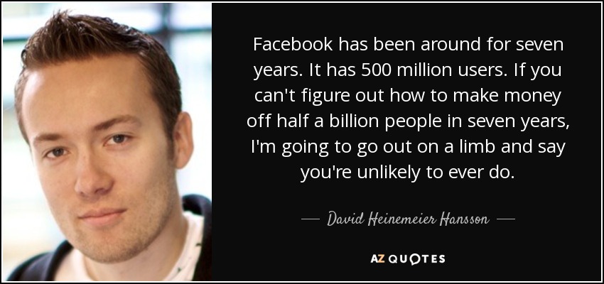 Facebook has been around for seven years. It has 500 million users. If you can't figure out how to make money off half a billion people in seven years, I'm going to go out on a limb and say you're unlikely to ever do. - David Heinemeier Hansson